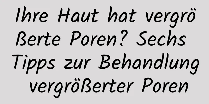 Ihre Haut hat vergrößerte Poren? Sechs Tipps zur Behandlung vergrößerter Poren