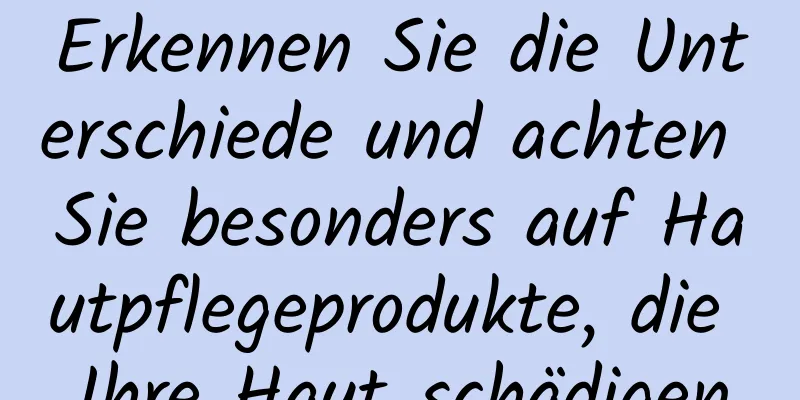 Erkennen Sie die Unterschiede und achten Sie besonders auf Hautpflegeprodukte, die Ihre Haut schädigen