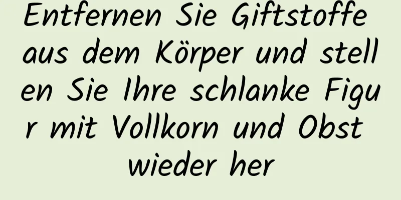 Entfernen Sie Giftstoffe aus dem Körper und stellen Sie Ihre schlanke Figur mit Vollkorn und Obst wieder her