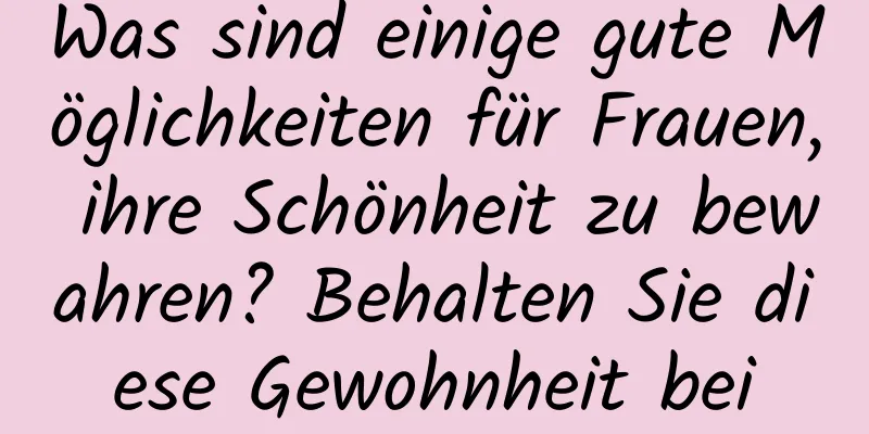 Was sind einige gute Möglichkeiten für Frauen, ihre Schönheit zu bewahren? Behalten Sie diese Gewohnheit bei