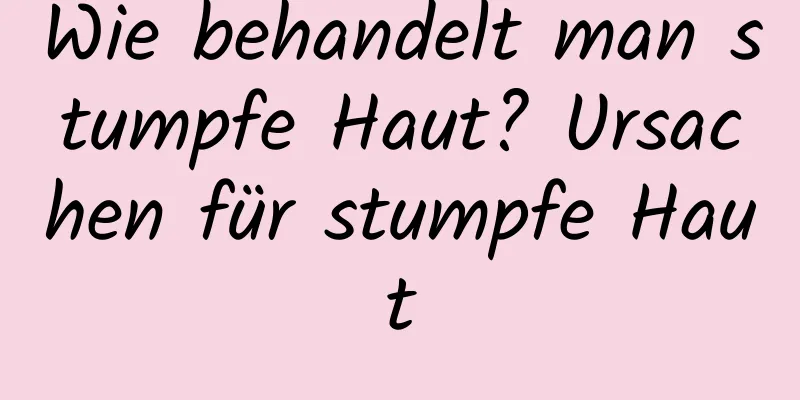 Wie behandelt man stumpfe Haut? Ursachen für stumpfe Haut