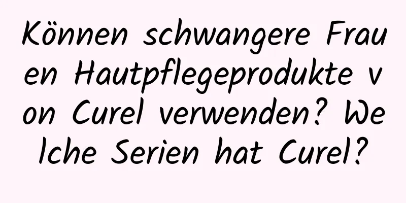 Können schwangere Frauen Hautpflegeprodukte von Curel verwenden? Welche Serien hat Curel?