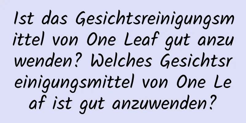 Ist das Gesichtsreinigungsmittel von One Leaf gut anzuwenden? Welches Gesichtsreinigungsmittel von One Leaf ist gut anzuwenden?