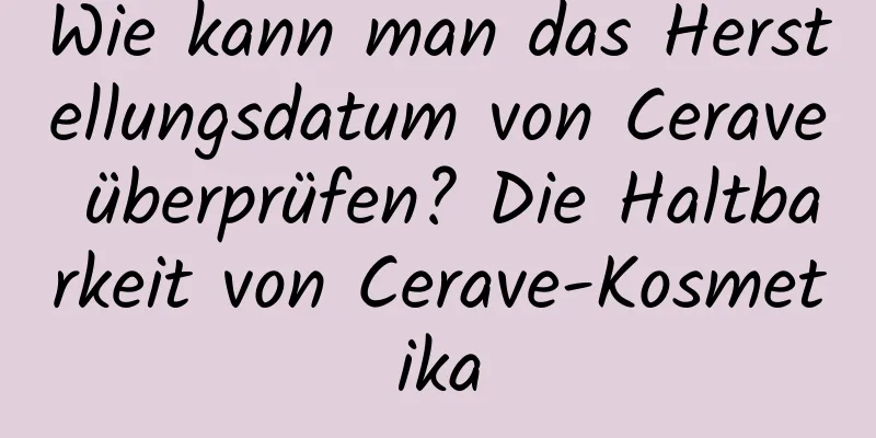 Wie kann man das Herstellungsdatum von Cerave überprüfen? Die Haltbarkeit von Cerave-Kosmetika