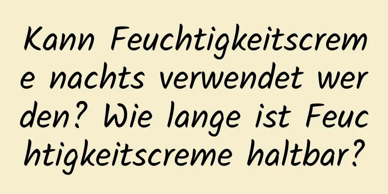 Kann Feuchtigkeitscreme nachts verwendet werden? Wie lange ist Feuchtigkeitscreme haltbar?