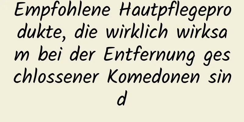 Empfohlene Hautpflegeprodukte, die wirklich wirksam bei der Entfernung geschlossener Komedonen sind