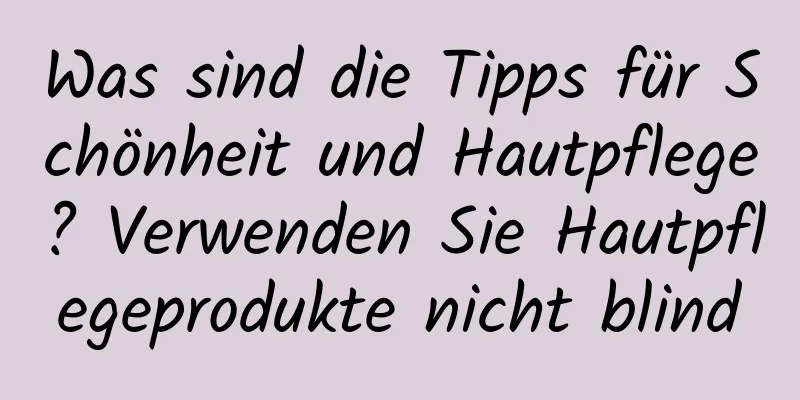 Was sind die Tipps für Schönheit und Hautpflege? Verwenden Sie Hautpflegeprodukte nicht blind