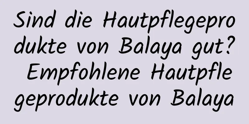 Sind die Hautpflegeprodukte von Balaya gut? Empfohlene Hautpflegeprodukte von Balaya