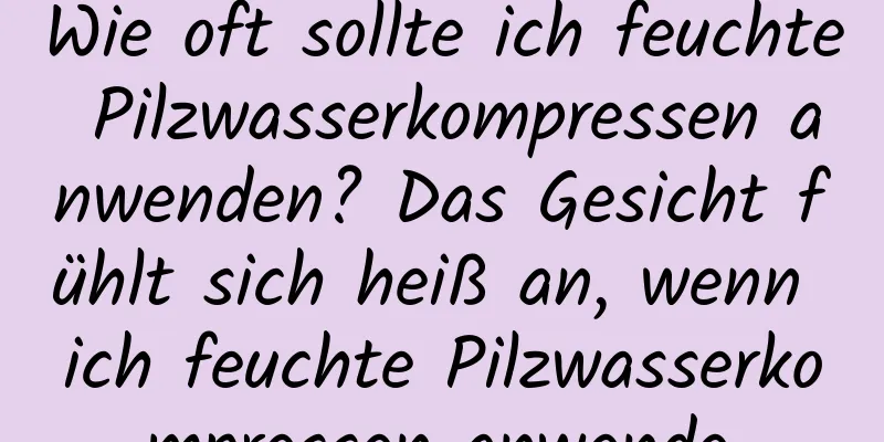 Wie oft sollte ich feuchte Pilzwasserkompressen anwenden? Das Gesicht fühlt sich heiß an, wenn ich feuchte Pilzwasserkompressen anwende.