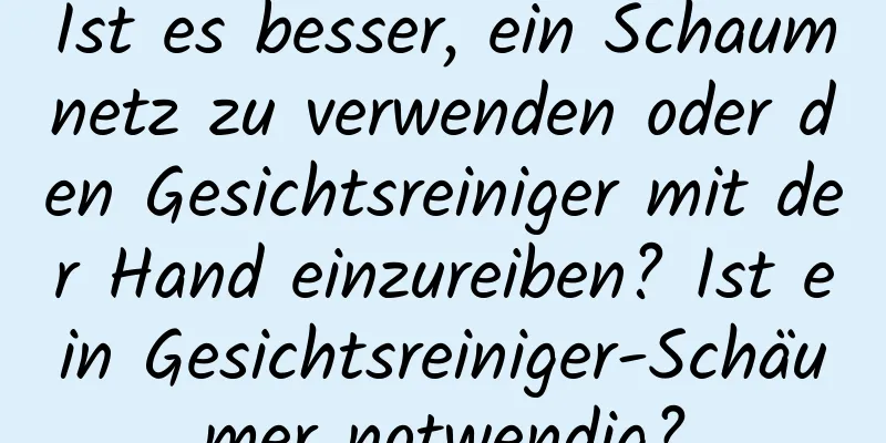 Ist es besser, ein Schaumnetz zu verwenden oder den Gesichtsreiniger mit der Hand einzureiben? Ist ein Gesichtsreiniger-Schäumer notwendig?