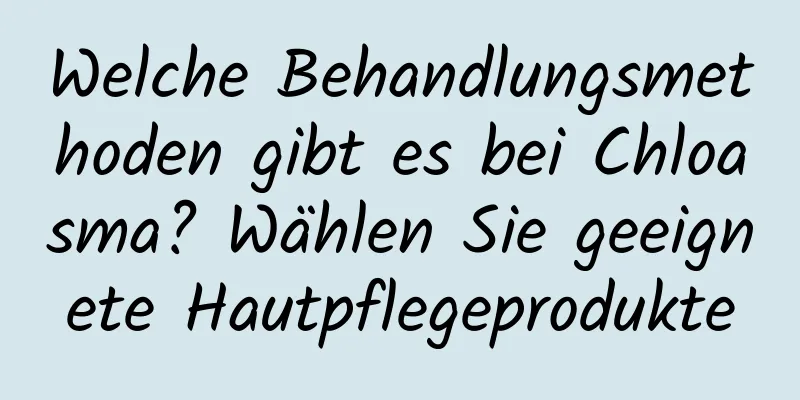 Welche Behandlungsmethoden gibt es bei Chloasma? Wählen Sie geeignete Hautpflegeprodukte