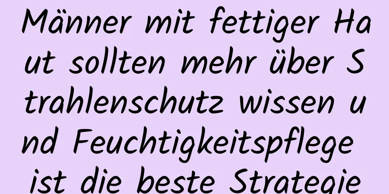Männer mit fettiger Haut sollten mehr über Strahlenschutz wissen und Feuchtigkeitspflege ist die beste Strategie