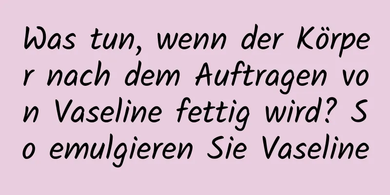 Was tun, wenn der Körper nach dem Auftragen von Vaseline fettig wird? So emulgieren Sie Vaseline