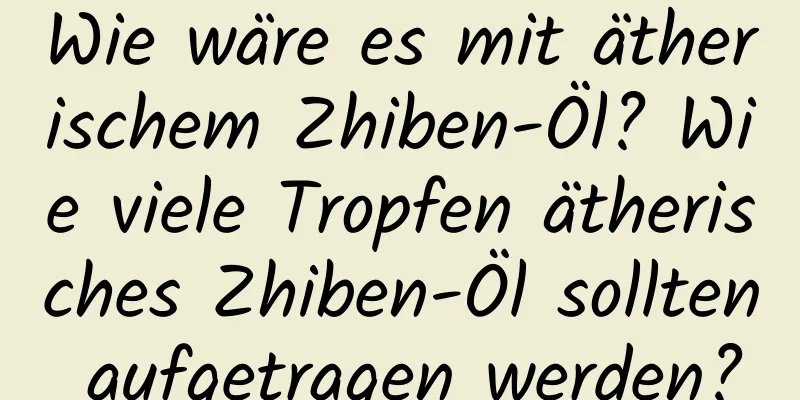 Wie wäre es mit ätherischem Zhiben-Öl? Wie viele Tropfen ätherisches Zhiben-Öl sollten aufgetragen werden?