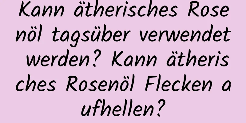 Kann ätherisches Rosenöl tagsüber verwendet werden? Kann ätherisches Rosenöl Flecken aufhellen?