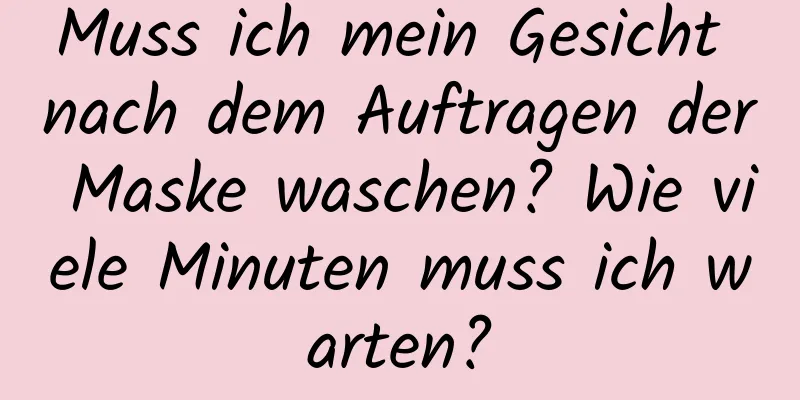 Muss ich mein Gesicht nach dem Auftragen der Maske waschen? Wie viele Minuten muss ich warten?