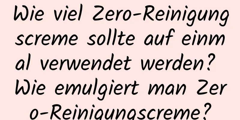 Wie viel Zero-Reinigungscreme sollte auf einmal verwendet werden? Wie emulgiert man Zero-Reinigungscreme?