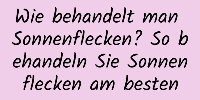 Wie behandelt man Sonnenflecken? So behandeln Sie Sonnenflecken am besten