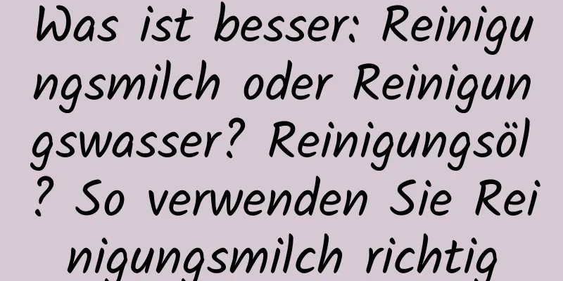 Was ist besser: Reinigungsmilch oder Reinigungswasser? Reinigungsöl? So verwenden Sie Reinigungsmilch richtig