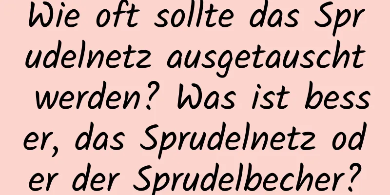 Wie oft sollte das Sprudelnetz ausgetauscht werden? Was ist besser, das Sprudelnetz oder der Sprudelbecher?