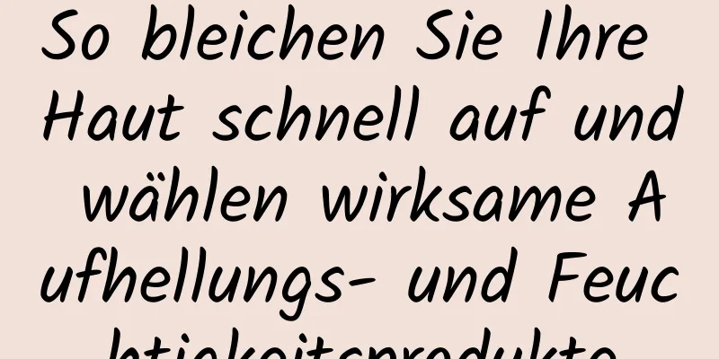So bleichen Sie Ihre Haut schnell auf und wählen wirksame Aufhellungs- und Feuchtigkeitsprodukte
