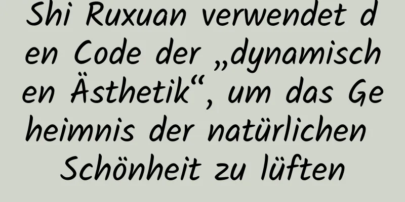 Shi Ruxuan verwendet den Code der „dynamischen Ästhetik“, um das Geheimnis der natürlichen Schönheit zu lüften