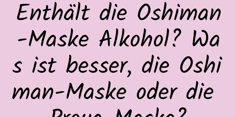 Enthält die Oshiman-Maske Alkohol? Was ist besser, die Oshiman-Maske oder die Proya-Maske?