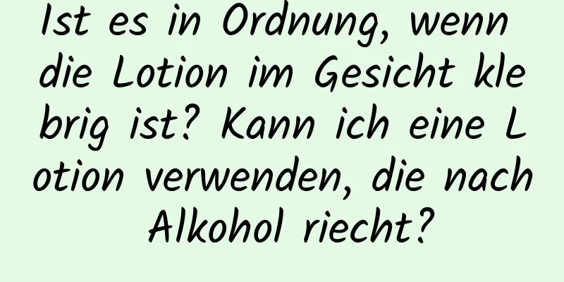 Ist es in Ordnung, wenn die Lotion im Gesicht klebrig ist? Kann ich eine Lotion verwenden, die nach Alkohol riecht?