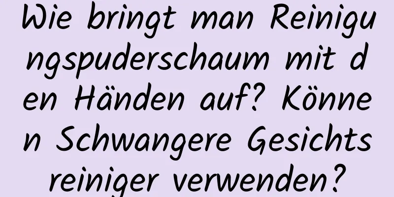 Wie bringt man Reinigungspuderschaum mit den Händen auf? Können Schwangere Gesichtsreiniger verwenden?