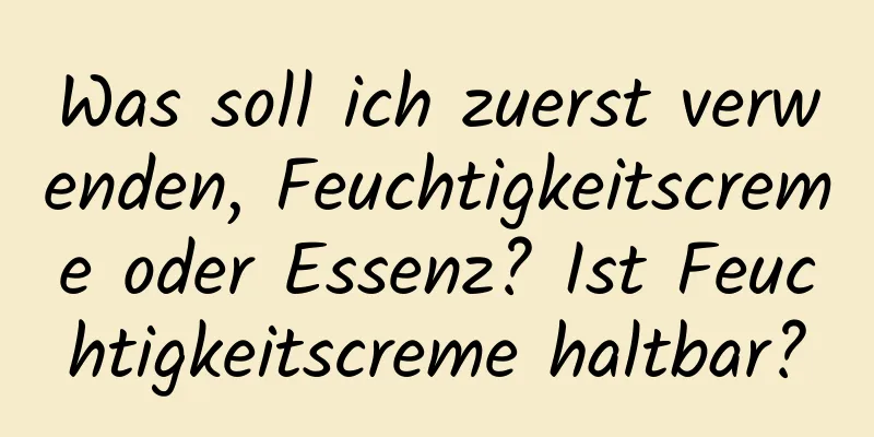 Was soll ich zuerst verwenden, Feuchtigkeitscreme oder Essenz? Ist Feuchtigkeitscreme haltbar?