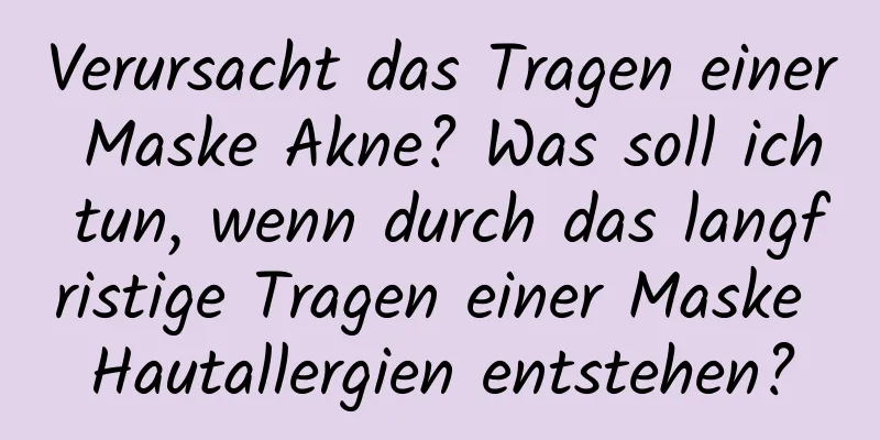 Verursacht das Tragen einer Maske Akne? Was soll ich tun, wenn durch das langfristige Tragen einer Maske Hautallergien entstehen?