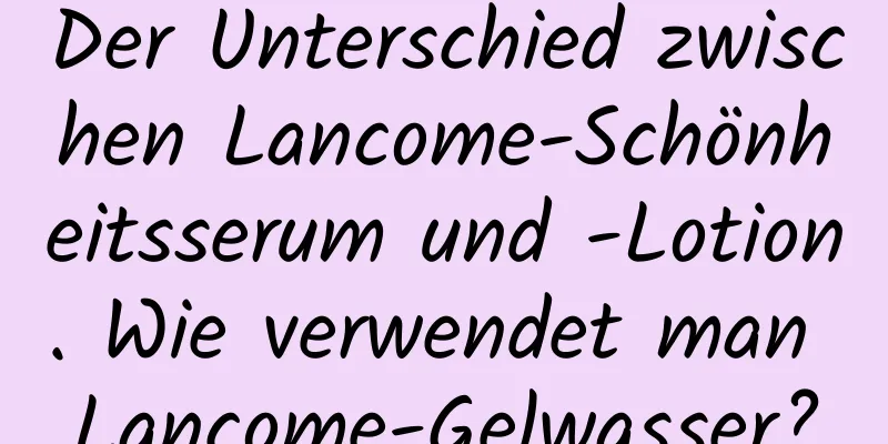 Der Unterschied zwischen Lancome-Schönheitsserum und -Lotion. Wie verwendet man Lancome-Gelwasser?