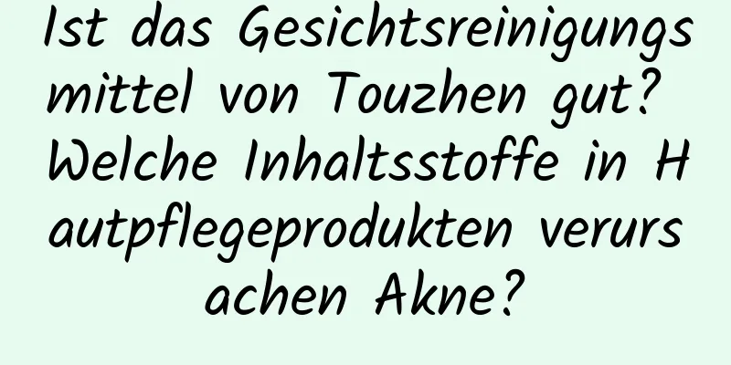 Ist das Gesichtsreinigungsmittel von Touzhen gut? Welche Inhaltsstoffe in Hautpflegeprodukten verursachen Akne?