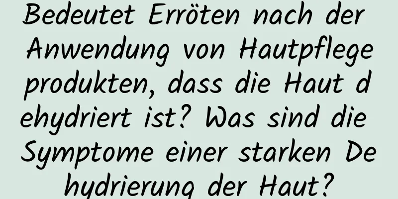 Bedeutet Erröten nach der Anwendung von Hautpflegeprodukten, dass die Haut dehydriert ist? Was sind die Symptome einer starken Dehydrierung der Haut?