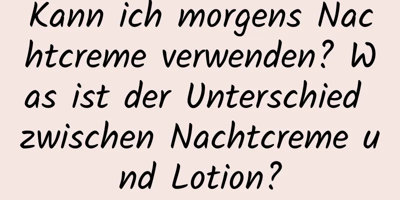 Kann ich morgens Nachtcreme verwenden? Was ist der Unterschied zwischen Nachtcreme und Lotion?
