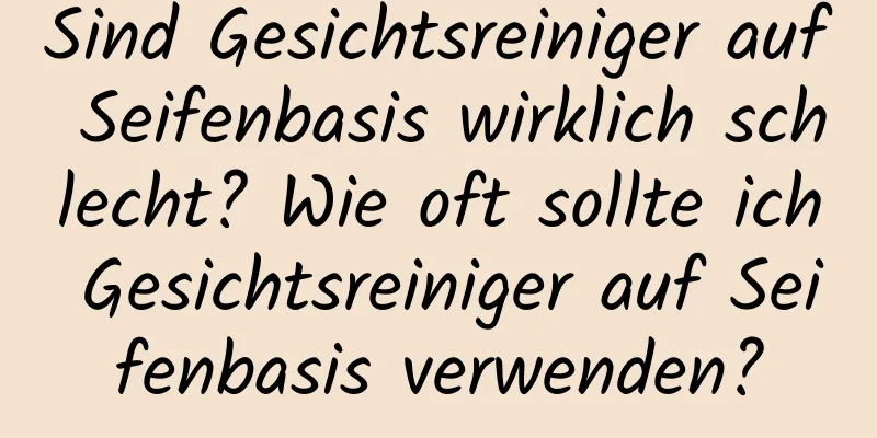 Sind Gesichtsreiniger auf Seifenbasis wirklich schlecht? Wie oft sollte ich Gesichtsreiniger auf Seifenbasis verwenden?