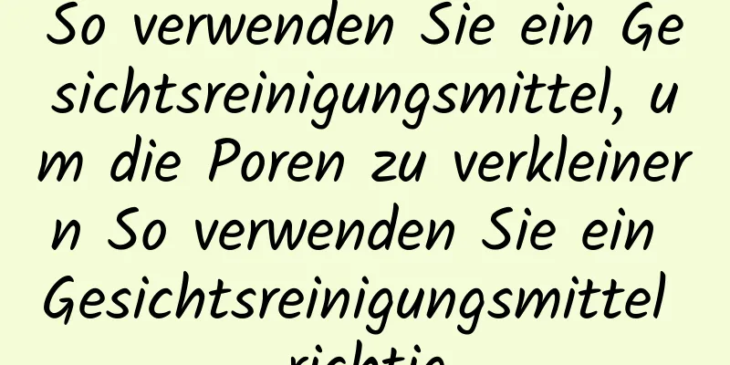 So verwenden Sie ein Gesichtsreinigungsmittel, um die Poren zu verkleinern So verwenden Sie ein Gesichtsreinigungsmittel richtig
