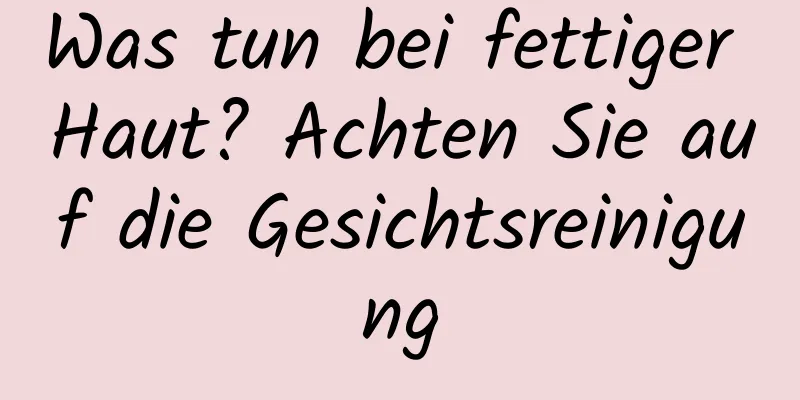 Was tun bei fettiger Haut? Achten Sie auf die Gesichtsreinigung