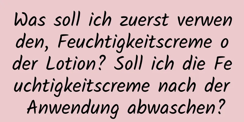 Was soll ich zuerst verwenden, Feuchtigkeitscreme oder Lotion? Soll ich die Feuchtigkeitscreme nach der Anwendung abwaschen?