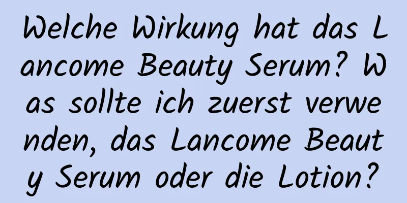 Welche Wirkung hat das Lancome Beauty Serum? Was sollte ich zuerst verwenden, das Lancome Beauty Serum oder die Lotion?