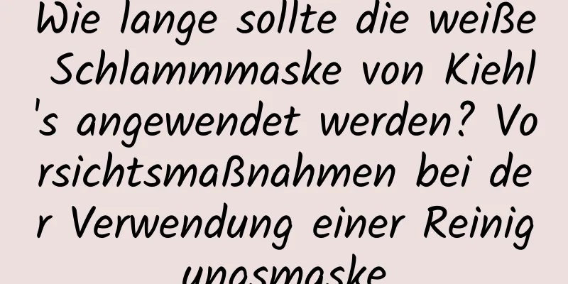 Wie lange sollte die weiße Schlammmaske von Kiehl's angewendet werden? Vorsichtsmaßnahmen bei der Verwendung einer Reinigungsmaske