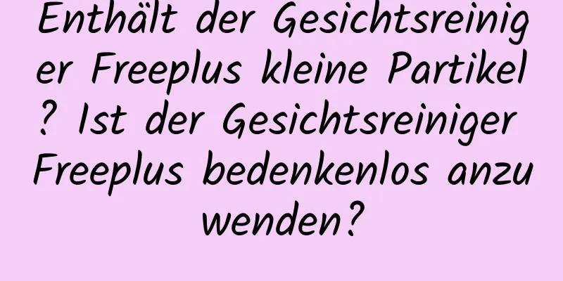 Enthält der Gesichtsreiniger Freeplus kleine Partikel? Ist der Gesichtsreiniger Freeplus bedenkenlos anzuwenden?