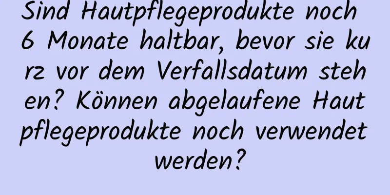 Sind Hautpflegeprodukte noch 6 Monate haltbar, bevor sie kurz vor dem Verfallsdatum stehen? Können abgelaufene Hautpflegeprodukte noch verwendet werden?