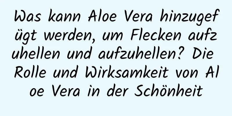 Was kann Aloe Vera hinzugefügt werden, um Flecken aufzuhellen und aufzuhellen? Die Rolle und Wirksamkeit von Aloe Vera in der Schönheit