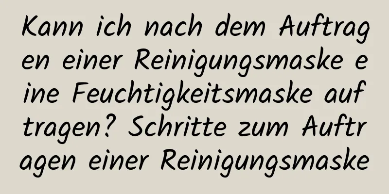 Kann ich nach dem Auftragen einer Reinigungsmaske eine Feuchtigkeitsmaske auftragen? Schritte zum Auftragen einer Reinigungsmaske
