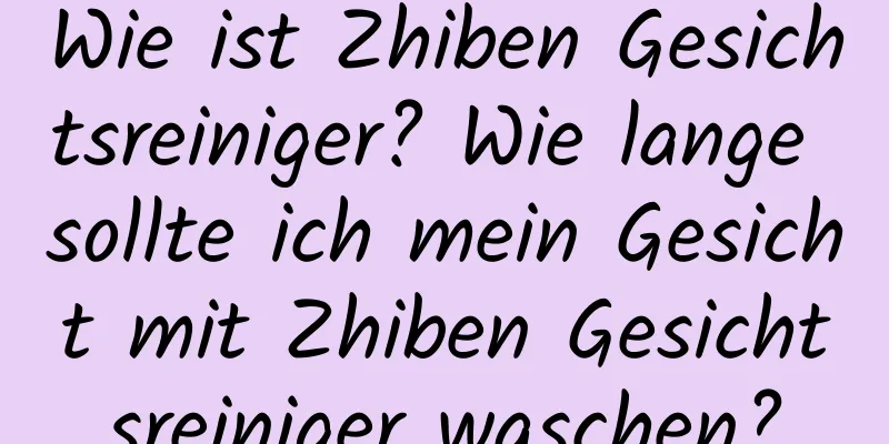 Wie ist Zhiben Gesichtsreiniger? Wie lange sollte ich mein Gesicht mit Zhiben Gesichtsreiniger waschen?