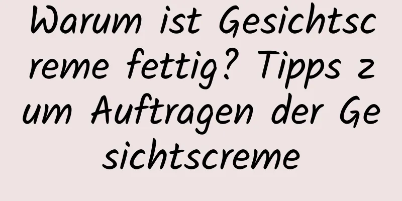 Warum ist Gesichtscreme fettig? Tipps zum Auftragen der Gesichtscreme