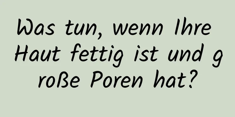 Was tun, wenn Ihre Haut fettig ist und große Poren hat?