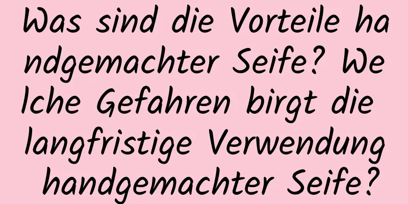 Was sind die Vorteile handgemachter Seife? Welche Gefahren birgt die langfristige Verwendung handgemachter Seife?