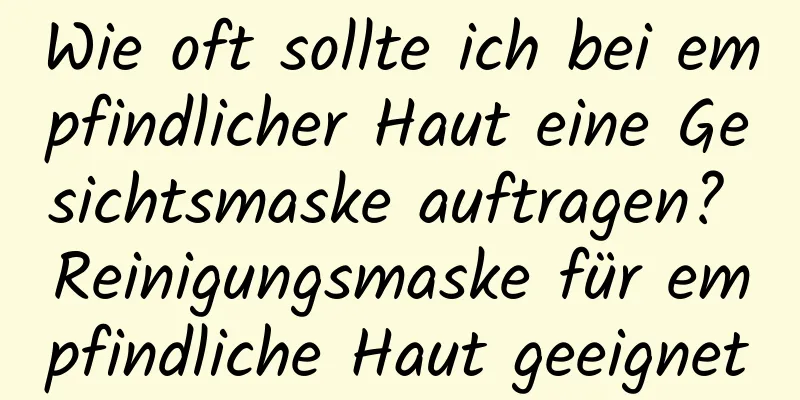 Wie oft sollte ich bei empfindlicher Haut eine Gesichtsmaske auftragen? Reinigungsmaske für empfindliche Haut geeignet